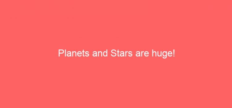 Planets and Stars are huge!